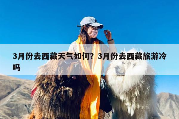3月份去西藏天气如何?3月份去西藏旅游冷吗 3月份去西藏天气如何?3月份去西藏旅游冷吗