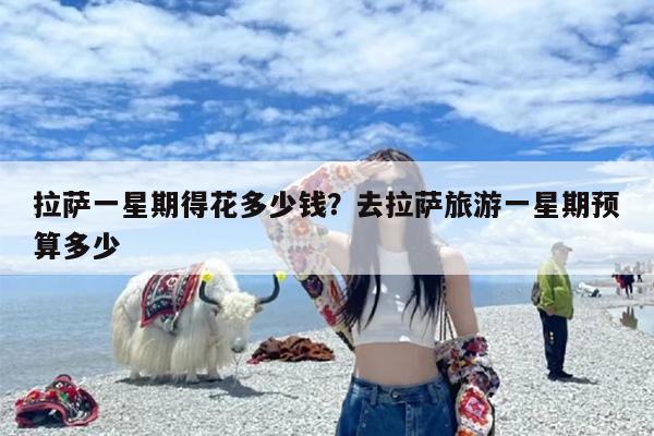 拉萨一星期得花多少钱？去拉萨旅游一星期预算多少