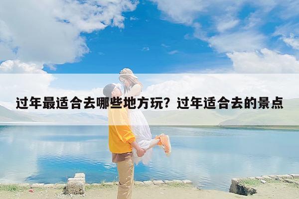 过年最适合去哪些地方玩？过年适合去的景点