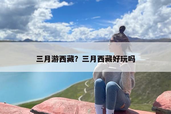 三月游西藏？三月西藏好玩吗