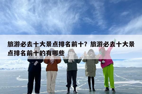 旅游必去十大景点排名前十？旅游必去十大景点排名前十的有哪些
