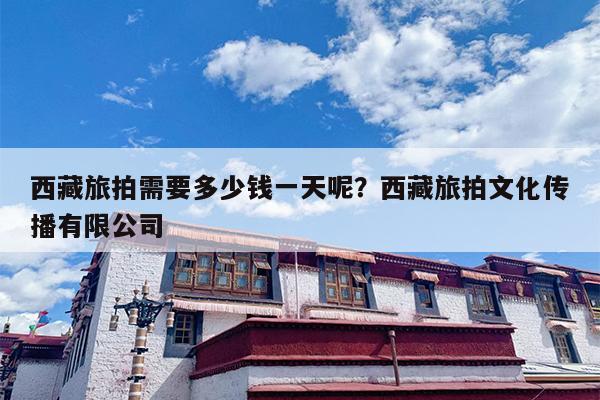 西藏旅拍需要多少钱一天呢？西藏旅拍文化传播有限公司