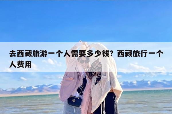 去西藏旅游一个人需要多少钱？西藏旅行一个人费用