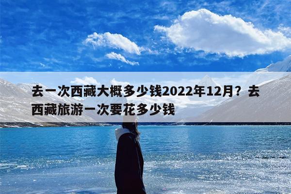去一次西藏大概多少钱2022年12月？去西藏旅游一次要花多少钱