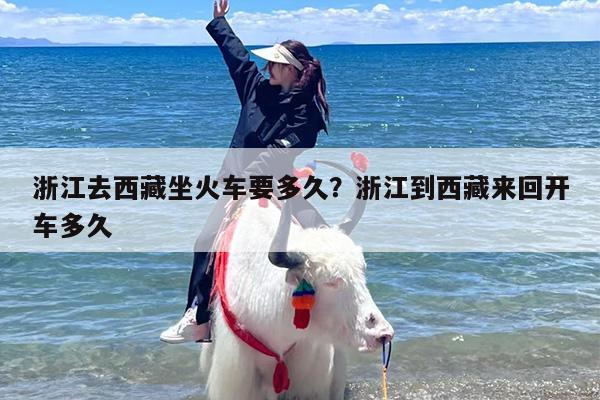 浙江去西藏坐火车要多久？浙江到西藏来回开车多久
