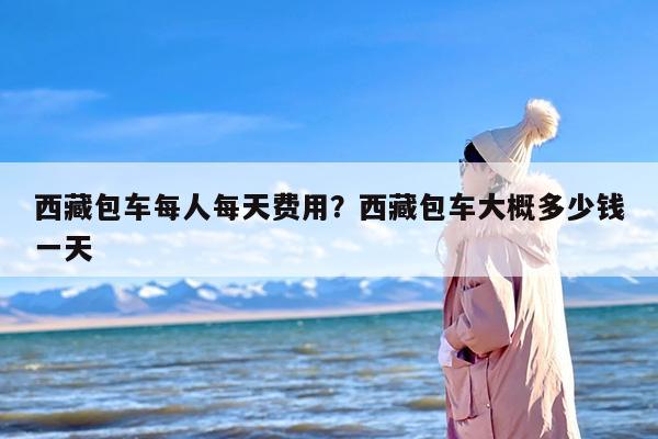 西藏包车每人每天费用？西藏包车大概多少钱一天