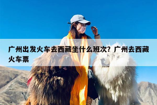 广州出发火车去西藏坐什么班次？广州去西藏火车票