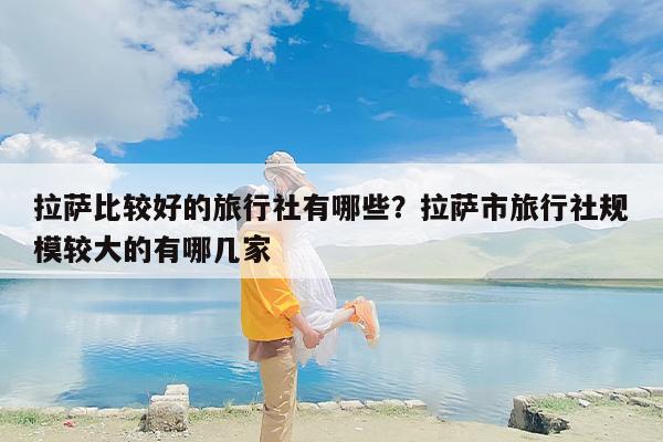 拉萨比较好的旅行社有哪些？拉萨市旅行社规模较大的有哪几家