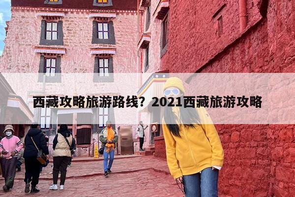 西藏攻略旅游路线？2021西藏旅游攻略