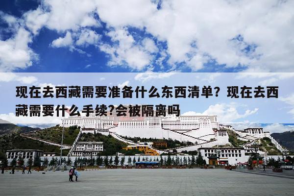 现在去西藏需要准备什么东西清单？现在去西藏需要什么手续?会被隔离吗