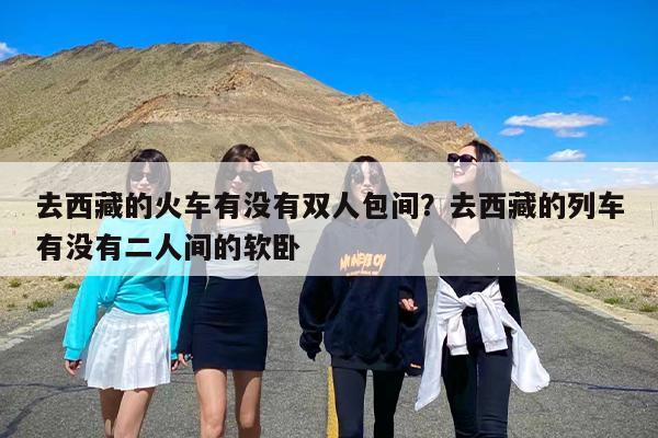去西藏的火车有没有双人包间？去西藏的列车有没有二人间的软卧