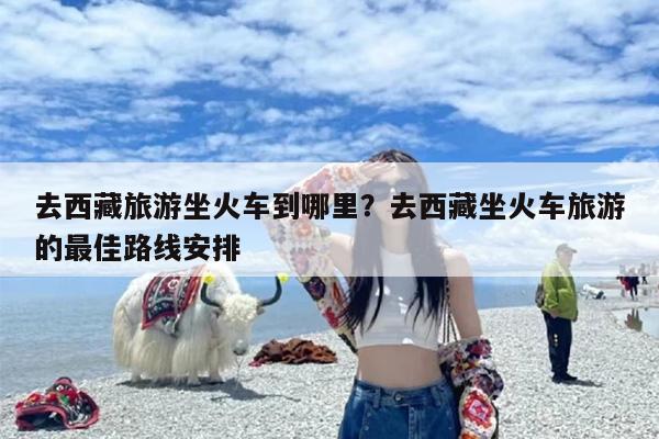 去西藏旅游坐火车到哪里？去西藏坐火车旅游的最佳路线安排