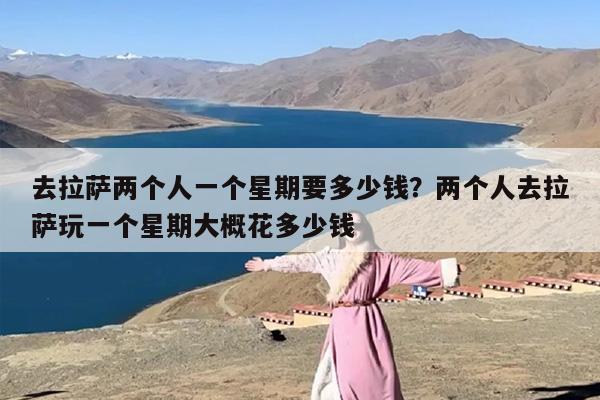 去拉萨两个人一个星期要多少钱？两个人去拉萨玩一个星期大概花多少钱