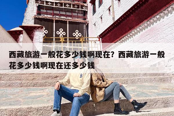 西藏旅游一般花多少钱啊现在？西藏旅游一般花多少钱啊现在还多少钱