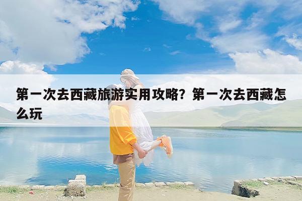 第一次去西藏旅游实用攻略？第一次去西藏怎么玩