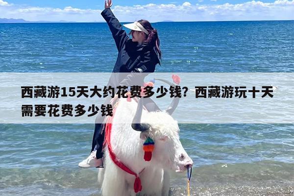 西藏游15天大约花费多少钱？西藏游玩十天需要花费多少钱