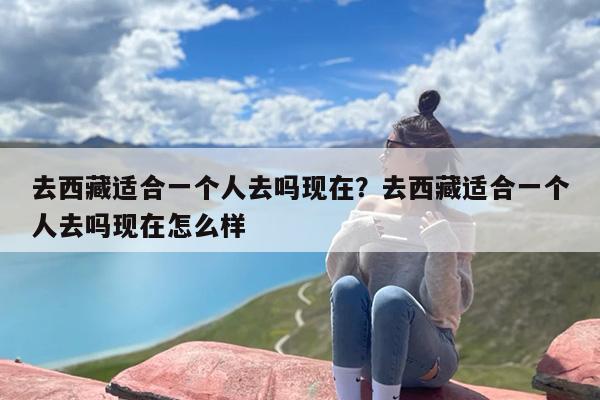 去西藏适合一个人去吗现在？去西藏适合一个人去吗现在怎么样