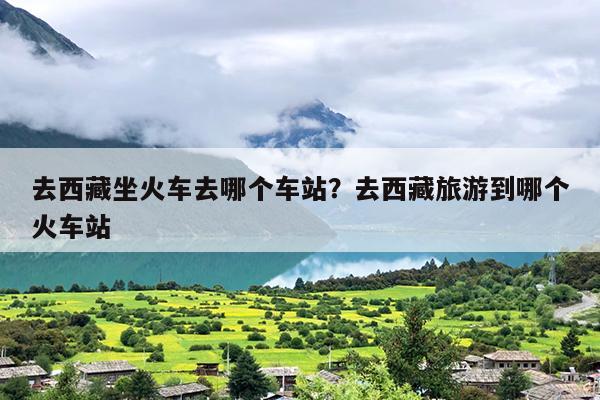 去西藏坐火车去哪个车站？去西藏旅游到哪个火车站