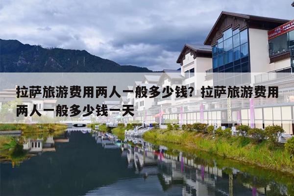 拉萨旅游费用两人一般多少钱？拉萨旅游费用两人一般多少钱一天