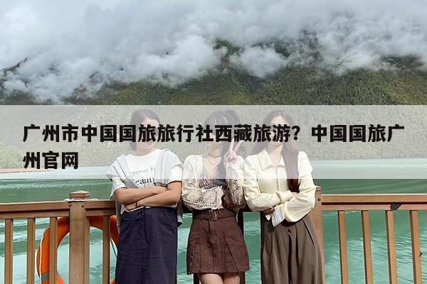 广州市中国国旅旅行社西藏旅游？中国国旅广州官网