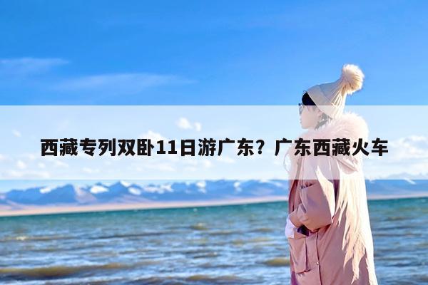 西藏专列双卧11日游广东？广东西藏火车