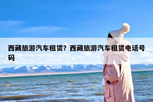 西藏旅游汽车租赁？西藏旅游汽车租赁电话号码