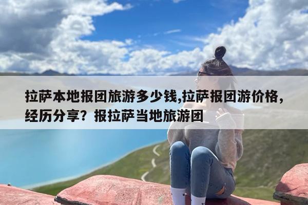 拉萨本地报团旅游多少钱,拉萨报团游价格,经历分享？报拉萨当地旅游团