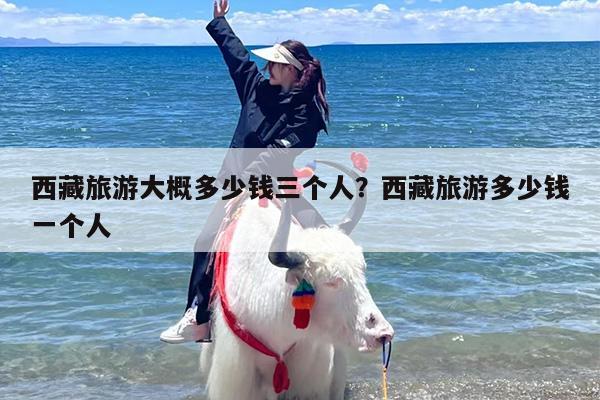 西藏旅游大概多少钱三个人？西藏旅游多少钱一个人