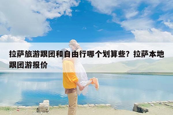 拉萨旅游跟团和自由行哪个划算些？拉萨本地跟团游报价