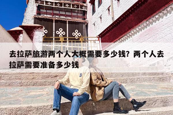 去拉萨旅游两个人大概需要多少钱？两个人去拉萨需要准备多少钱