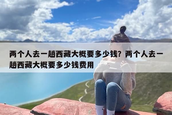 两个人去一趟西藏大概要多少钱？两个人去一趟西藏大概要多少钱费用