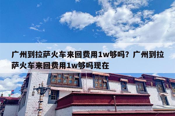 广州到拉萨火车来回费用1w够吗？广州到拉萨火车来回费用1w够吗现在