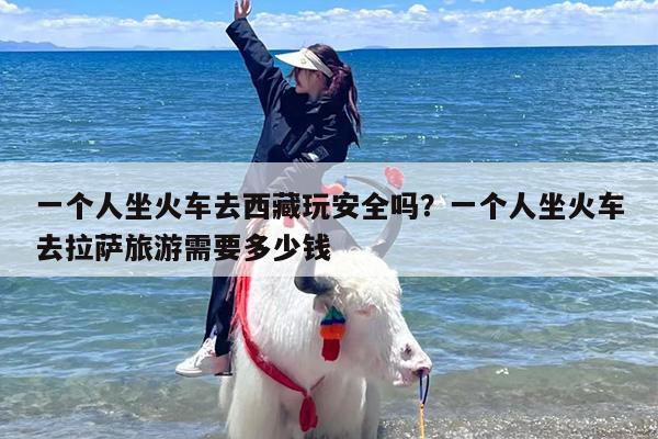 一个人坐火车去西藏玩安全吗？一个人坐火车去拉萨旅游需要多少钱