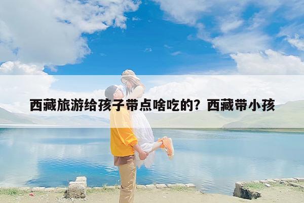 西藏旅游给孩子带点啥吃的？西藏带小孩
