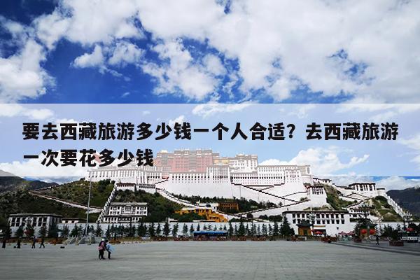 要去西藏旅游多少钱一个人合适？去西藏旅游一次要花多少钱