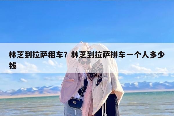 林芝到拉萨租车？林芝到拉萨拼车一个人多少钱
