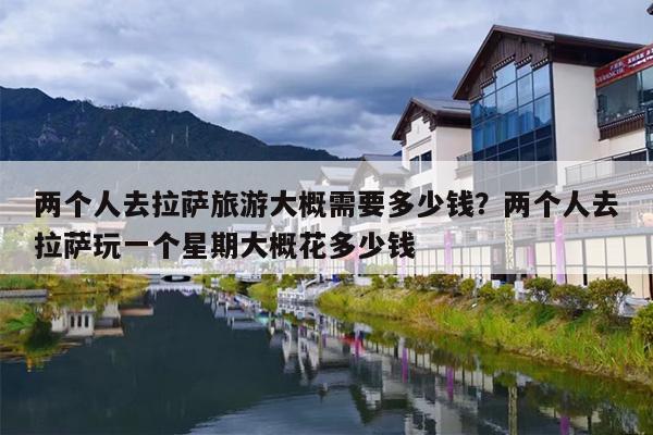 两个人去拉萨旅游大概需要多少钱？两个人去拉萨玩一个星期大概花多少钱