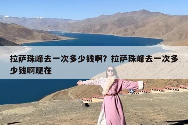 拉萨珠峰去一次多少钱啊？拉萨珠峰去一次多少钱啊现在