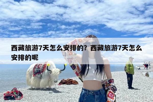 西藏旅游7天怎么安排的？西藏旅游7天怎么安排的呢
