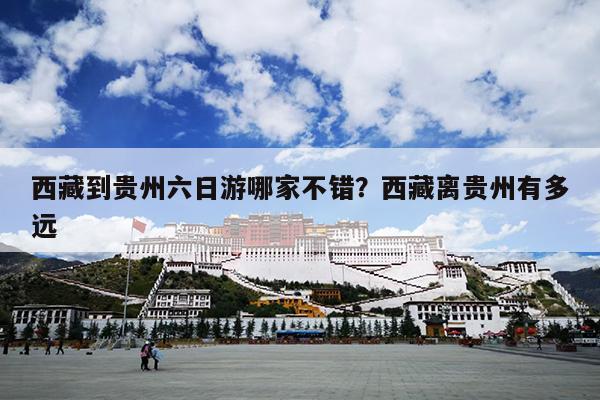 西藏到贵州六日游哪家不错？西藏离贵州有多远