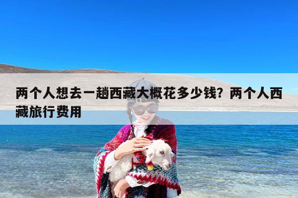 两个人想去一趟西藏大概花多少钱？两个人西藏旅行费用