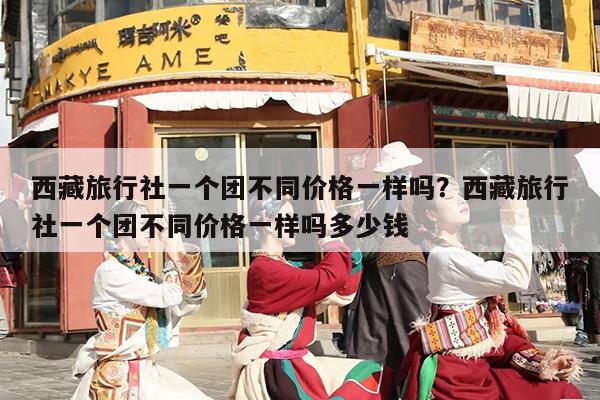 西藏旅行社一个团不同价格一样吗？西藏旅行社一个团不同价格一样吗多少钱