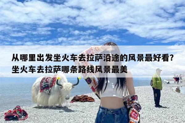 从哪里出发坐火车去拉萨沿途的风景最好看？坐火车去拉萨哪条路线风景最美