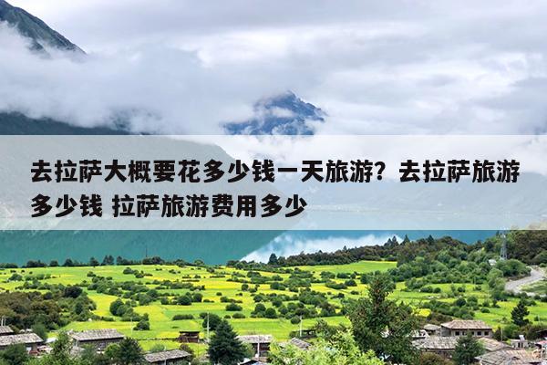 去拉萨大概要花多少钱一天旅游？去拉萨旅游多少钱 拉萨旅游费用多少