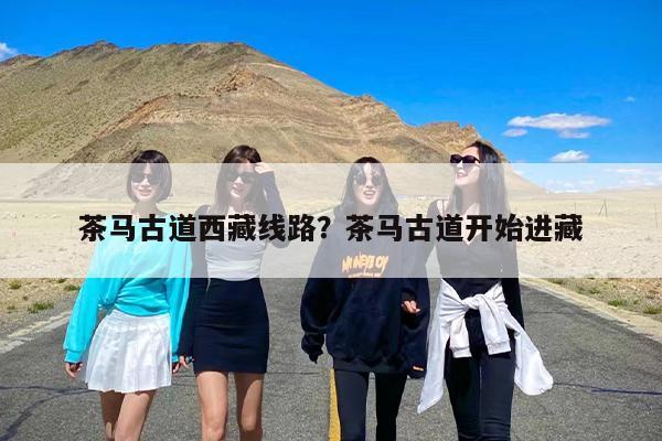 茶马古道西藏线路？茶马古道开始进藏