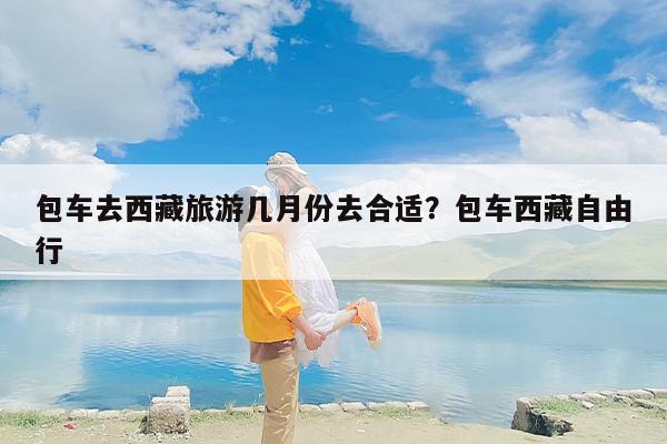 包车去西藏旅游几月份去合适？包车西藏自由行