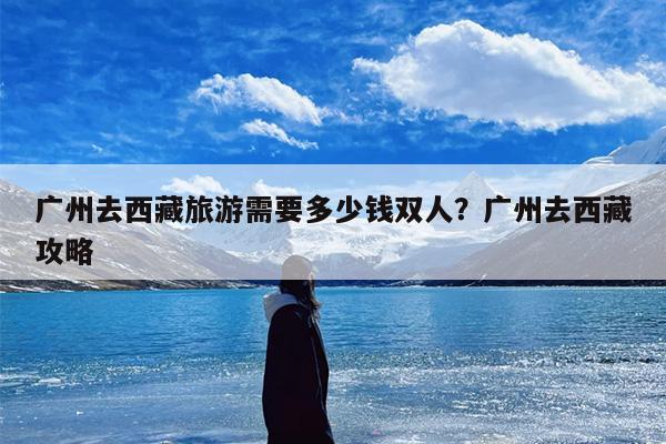 广州去西藏旅游需要多少钱双人？广州去西藏攻略