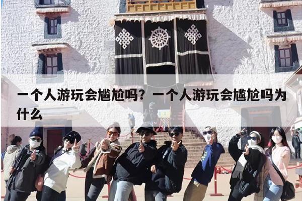 一个人游玩会尴尬吗？一个人游玩会尴尬吗为什么
