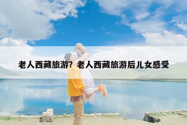 老人西藏旅游？老人西藏旅游后儿女感受