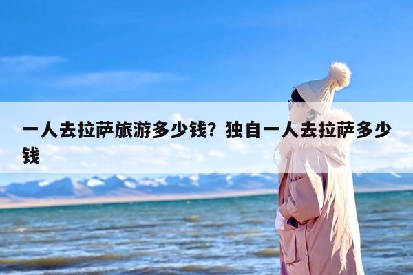 一人去拉萨旅游多少钱？独自一人去拉萨多少钱